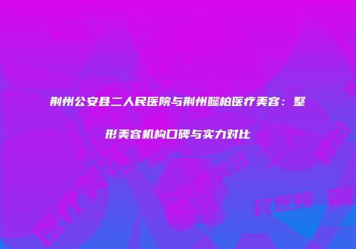 荆州公安县二人民医院与荆州懿柏医疗美容：整形美容机构口碑与实力对比