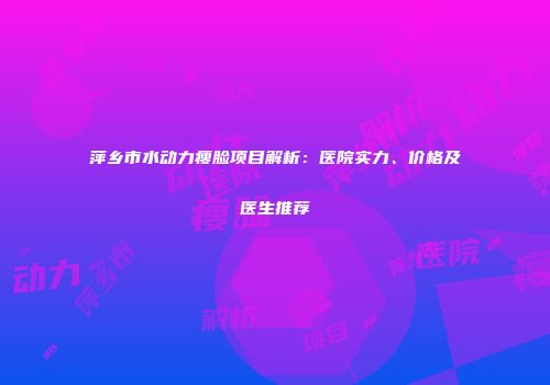 萍乡市水动力瘦脸项目解析：医院实力、价格及医生推荐