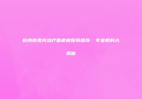 杭州市激光治疗面疤痕医院推荐：专业机构大揭秘