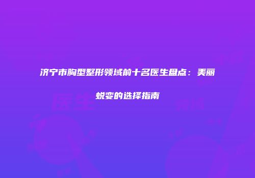 济宁市胸型整形领域前十名医生盘点：美丽蜕变的选择指南