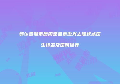 鄂尔多斯市唇周黑色素激光去除权威医生排名及医院推荐