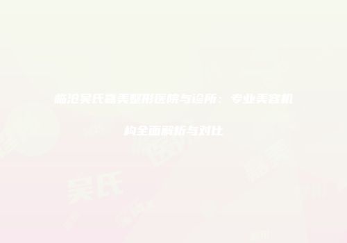 临沧吴氏嘉美整形医院与诊所：专业美容机构全面解析与对比