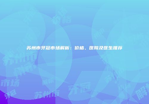 苏州市牙冠市场解析：价格、医院及医生推荐