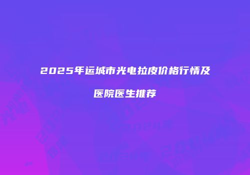 2025年运城市光电拉皮价格行情及医院医生推荐