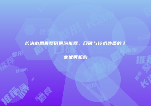 长治市眉骨整形医院推荐：口碑与技术兼备的十家优秀机构
