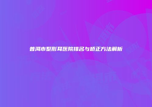 普洱市整形耳医院排名与矫正方法解析