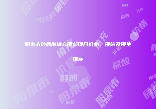 阳泉市玻尿酸填充颞部项目价格、医院及医生推荐
