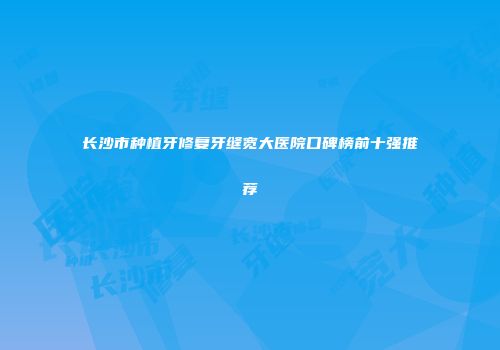 长沙市种植牙修复牙缝宽大医院口碑榜前十强推荐