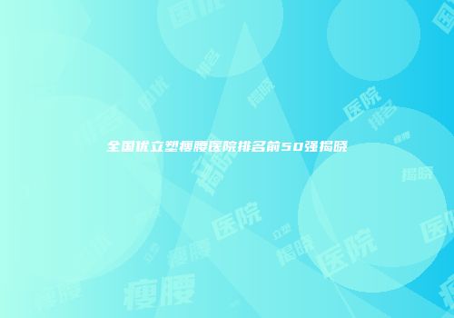 全国优立塑瘦腰医院排名前50强揭晓