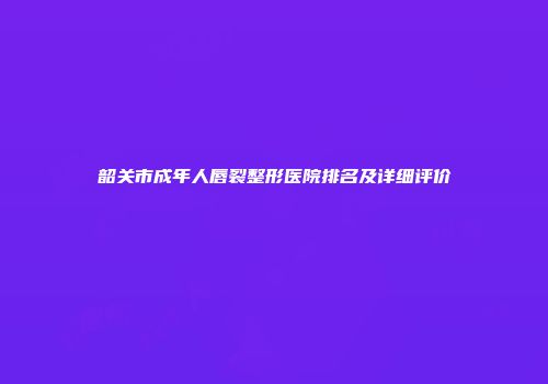 韶关市成年人唇裂整形医院排名及详细评价