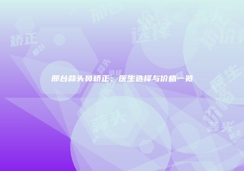 邢台蒜头鼻矫正：医生选择与价格一览