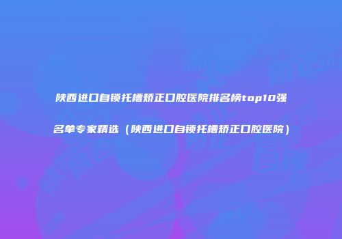 陕西进口自锁托槽矫正口腔医院排名榜top10强名单专家精选（陕西进口自锁托槽矫正口腔医院）
