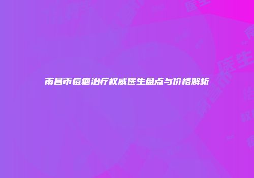 南昌市痘疤治疗权威医生盘点与价格解析