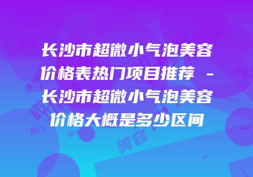长沙市超微小气泡美容价格表热门项目推荐 -长沙市超微小气泡美容价格大概是多少区间