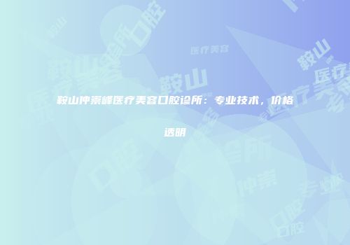 鞍山仲崇峰医疗美容口腔诊所：专业技术，价格透明
