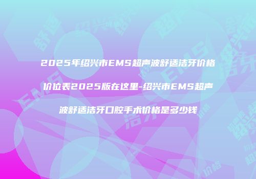 2025年绍兴市EMS超声波舒适洁牙价格价位表2025版在这里-绍兴市EMS超声波舒适洁牙口腔手术价格是多少钱