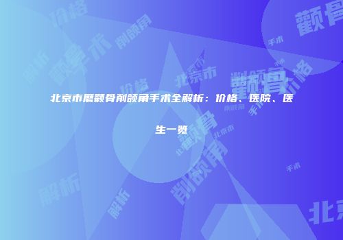 北京市磨颧骨削颌角手术全解析：价格、医院、医生一览