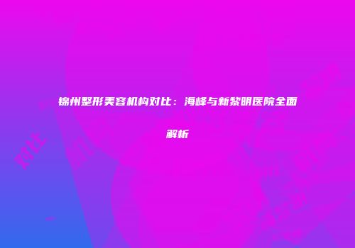 锦州整形美容机构对比：海峰与新黎明医院全面解析