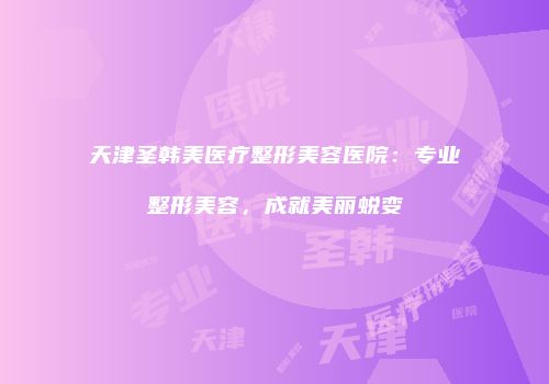 天津圣韩美医疗整形美容医院：专业整形美容，成就美丽蜕变