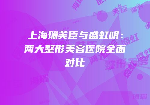 上海瑞芙臣与盛虹明：两大整形美容医院全面对比