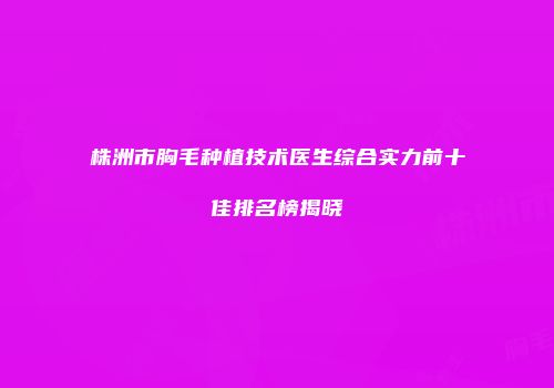株洲市胸毛种植技术医生综合实力前十佳排名榜揭晓
