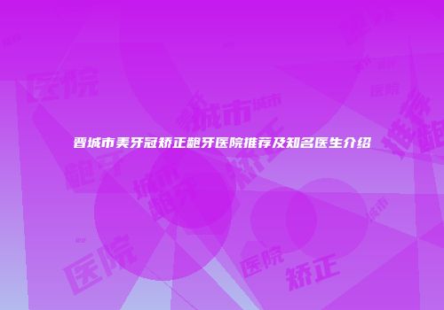 晋城市美牙冠矫正龅牙医院推荐及知名医生介绍