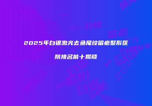 2025年白银激光去鱼尾纹留疤整形医院排名前十揭晓