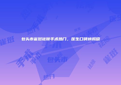 包头市雀斑祛除手术热门，医生口碑榜揭晓
