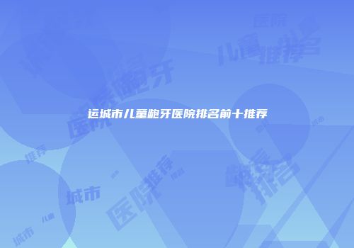 运城市儿童龅牙医院排名前十推荐