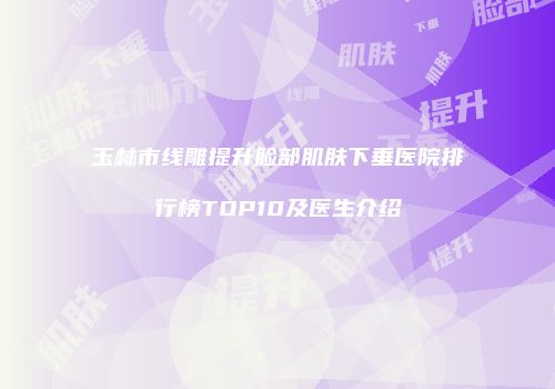 玉林市线雕提升脸部肌肤下垂医院排行榜TOP10及医生介绍