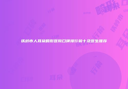 铁岭市人耳朵畸形医院口碑排行前十及医生推荐