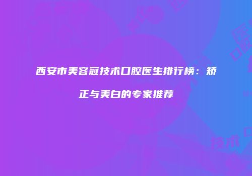 西安市美容冠技术口腔医生排行榜：矫正与美白的专家推荐