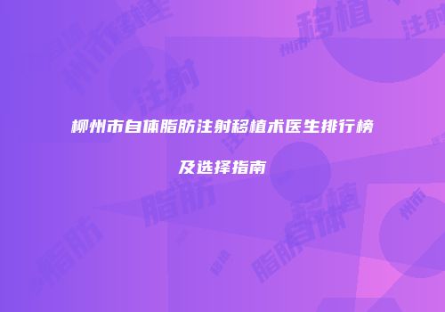 柳州市自体脂肪注射移植术医生排行榜及选择指南