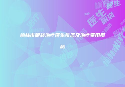 榆林市眼袋治疗医生排名及治疗费用揭秘