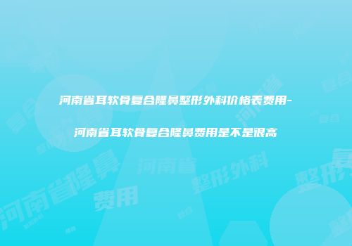 河南省耳软骨复合隆鼻整形外科价格表费用-河南省耳软骨复合隆鼻费用是不是很高