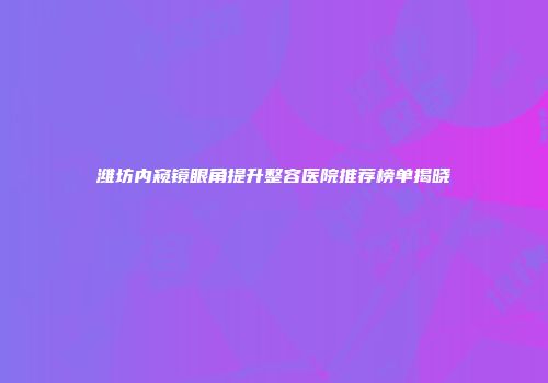 潍坊内窥镜眼角提升整容医院推荐榜单揭晓