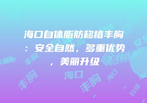 海口自体脂肪移植丰胸：安全自然，多重优势，美丽升级