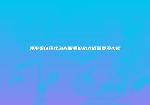 呼伦贝尔现代激光脱毛价格大概需要多少钱