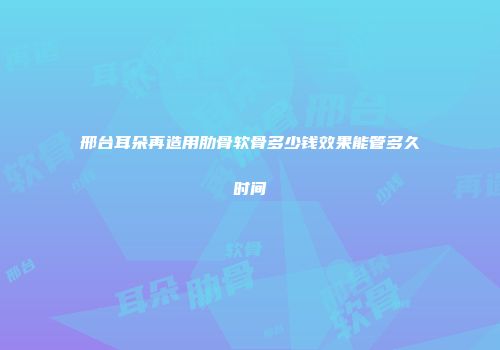 邢台耳朵再造用肋骨软骨多少钱效果能管多久时间