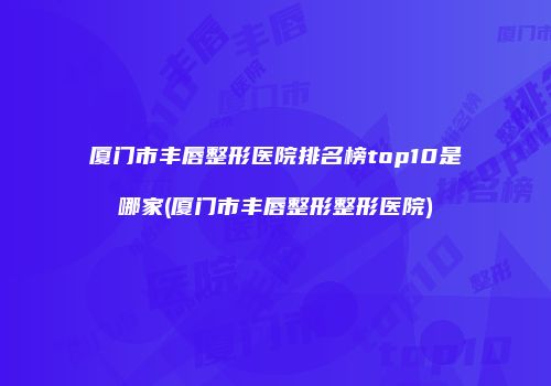 厦门市丰唇整形医院排名榜top10是哪家(厦门市丰唇整形整形医院)