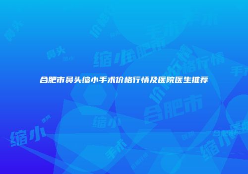 合肥市鼻头缩小手术价格行情及医院医生推荐