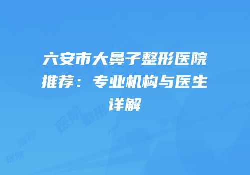 六安市大鼻子整形医院推荐：专业机构与医生详解