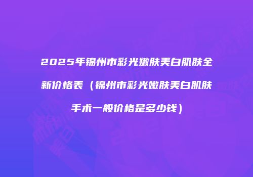 2025年锦州市彩光嫩肤美白肌肤全新价格表（锦州市彩光嫩肤美白肌肤手术一般价格是多少钱）