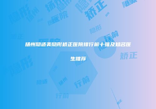 扬州隐适美隐形矫正医院排行前十强及知名医生推荐