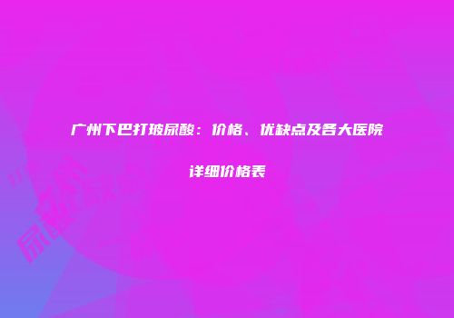 广州下巴打玻尿酸：价格、优缺点及各大医院详细价格表