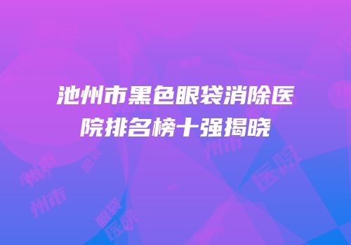 池州市黑色眼袋消除医院排名榜十强揭晓