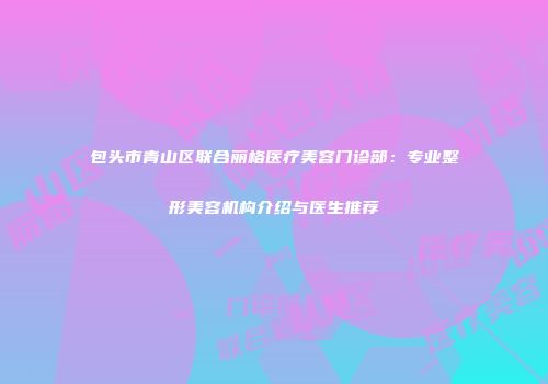 包头市青山区联合丽格医疗美容门诊部：专业整形美容机构介绍与医生推荐