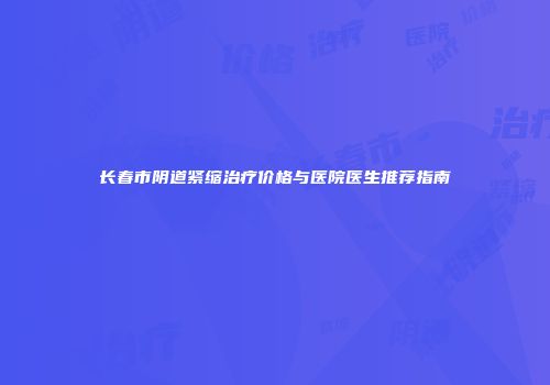 长春市阴道紧缩治疗价格与医院医生推荐指南