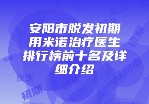 安阳市脱发初期用米诺治疗医生排行榜前十名及详细介绍