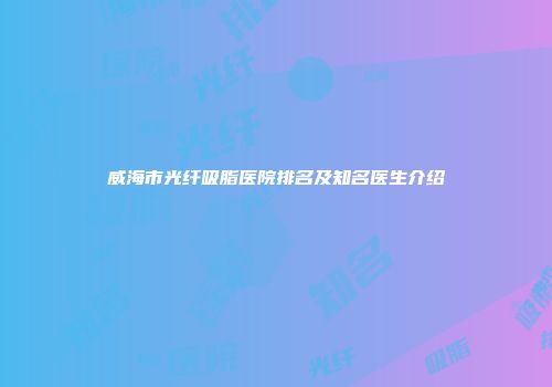 威海市光纤吸脂医院排名及知名医生介绍